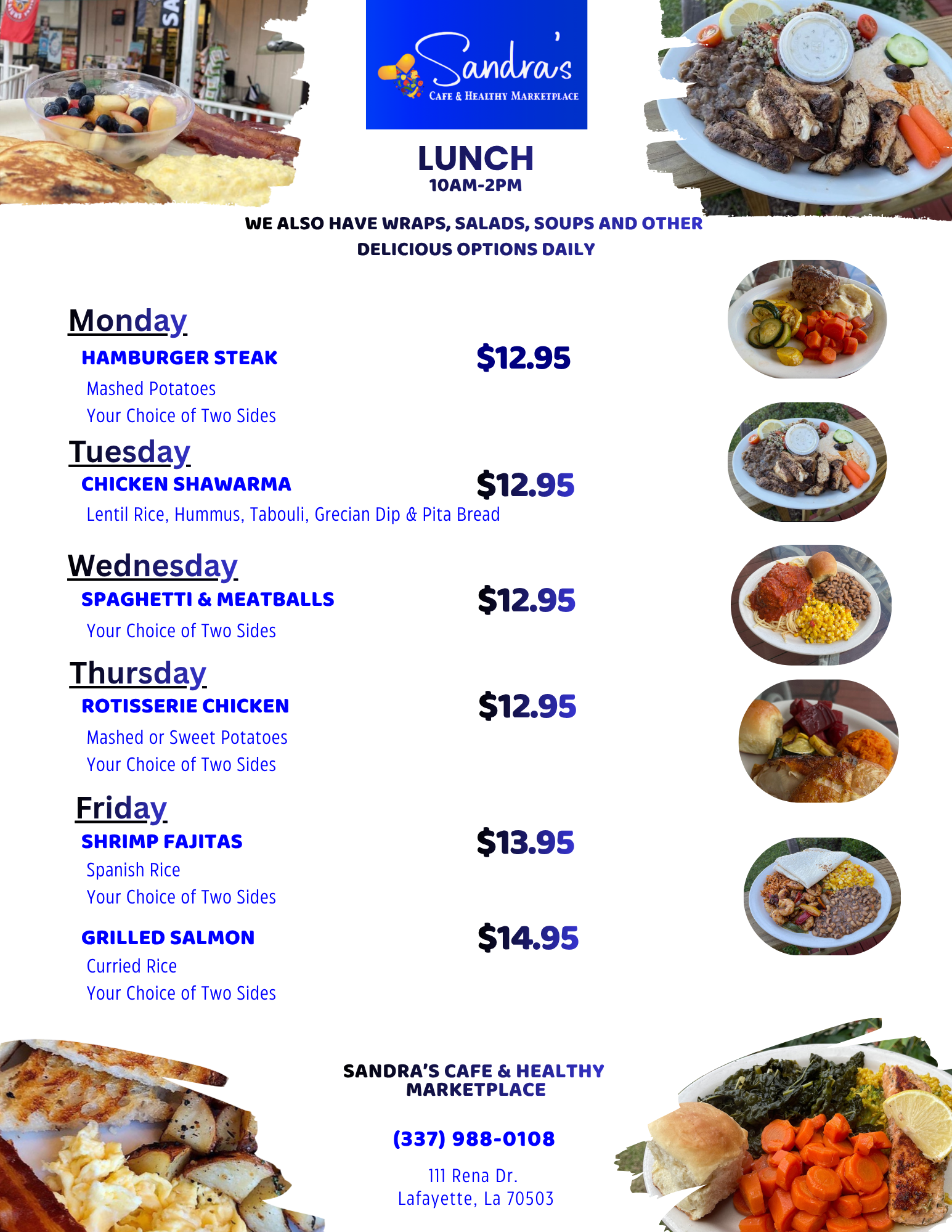 Sandra's Daily Lunch Specials & Weekly Staple Menu Items Monday: Hamburger Steak $12.95
With Mashed Potatoes & 2 Sides, Tuesday: Chicken Shawarma $12.95
with Hummus, Tabouli, Lentil Rice, Pita & Grecian Dip, Wednesday: Spaghetti & Meatballs with Two Sides $12.95, Thursday: Rotisserie Chicken $12.95 
White Or Dark Meat w/ Mashed or Sweet Potatoes & 2 Sides, Friday: Shrimp Fajitas $13.95
with Spanish Rice & 2 Sides, Grilled or Smoked Salmon $14.95
with Curried Rice & 2 Sides 