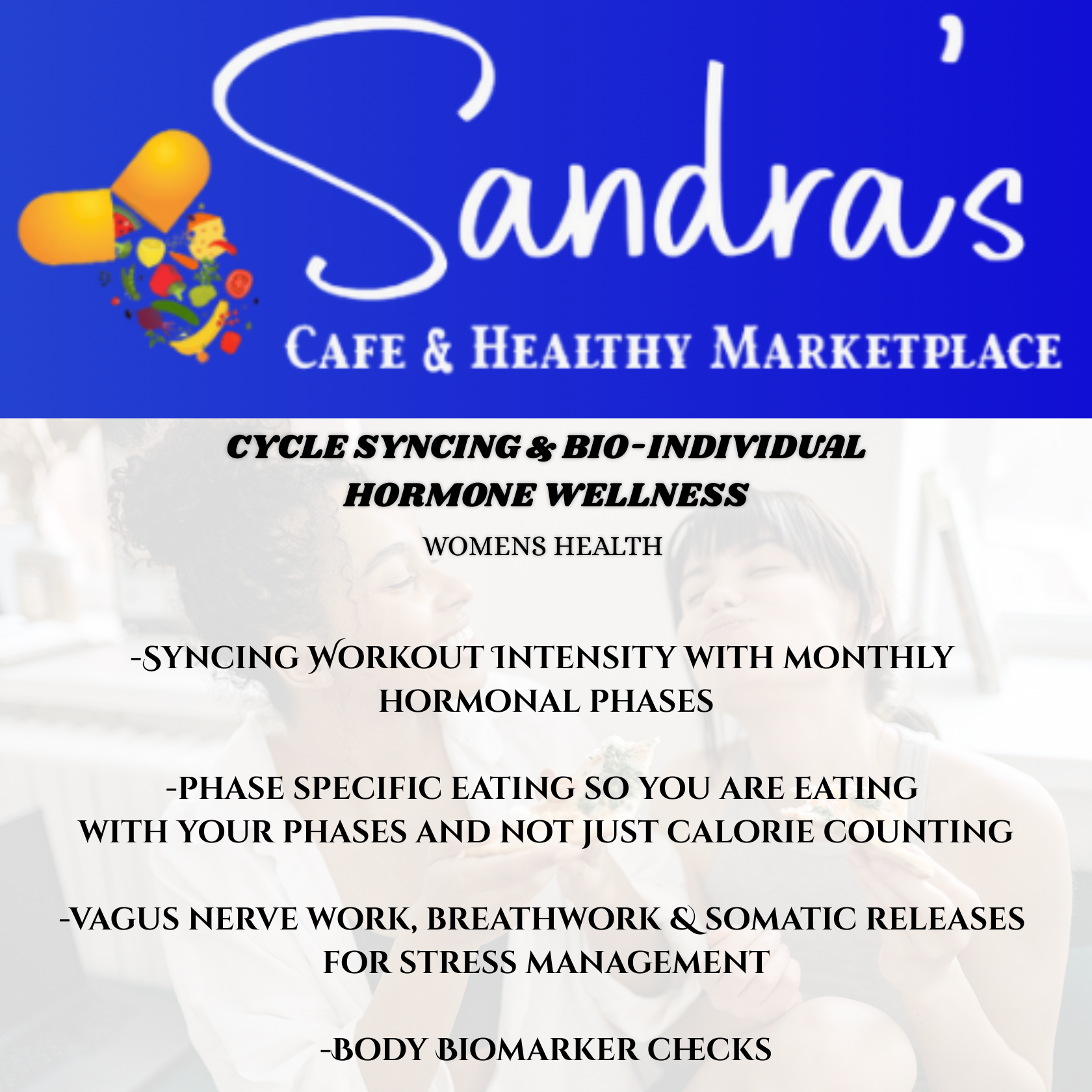 Womens Health - Cycle Syncing, Syncing Workout Intensity with monthly hormonal phases, phase specific eating so you are eating 
           with your phases and not just calorie counting, Vagus nerve work, breathwork & somatic releases 
           for stress management, & Body Biomarker checks